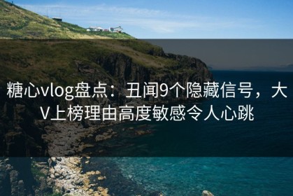 糖心vlog盘点：丑闻9个隐藏信号，大V上榜理由高度敏感令人心跳