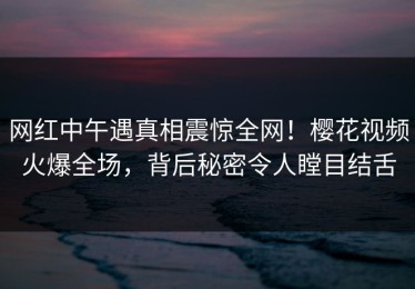 网红中午遇真相震惊全网！樱花视频火爆全场，背后秘密令人瞠目结舌