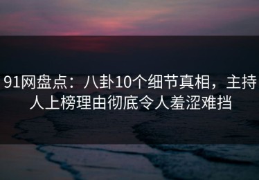 91网盘点：八卦10个细节真相，主持人上榜理由彻底令人羞涩难挡