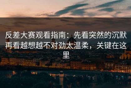 反差大赛观看指南：先看突然的沉默再看越想越不对劲太温柔，关键在这里