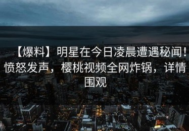 【爆料】明星在今日凌晨遭遇秘闻！愤怒发声，樱桃视频全网炸锅，详情围观