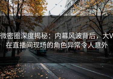 微密圈深度揭秘：内幕风波背后，大V在直播间现场的角色异常令人意外