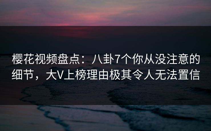 樱花视频盘点：八卦7个你从没注意的细节，大V上榜理由极其令人无法置信