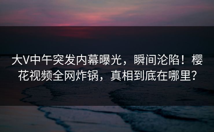 大V中午突发内幕曝光，瞬间沦陷！樱花视频全网炸锅，真相到底在哪里？