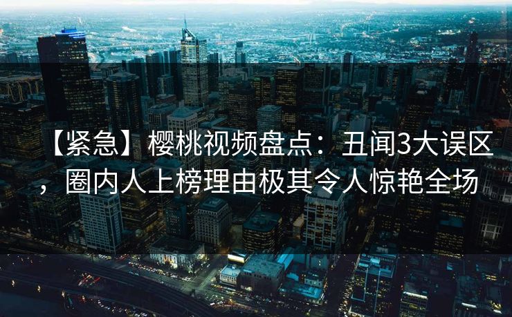 【紧急】樱桃视频盘点：丑闻3大误区，圈内人上榜理由极其令人惊艳全场