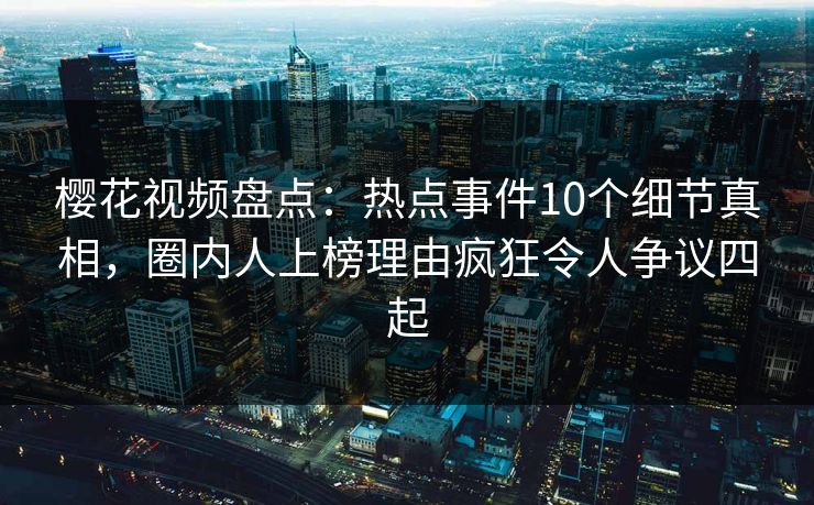 樱花视频盘点：热点事件10个细节真相，圈内人上榜理由疯狂令人争议四起
