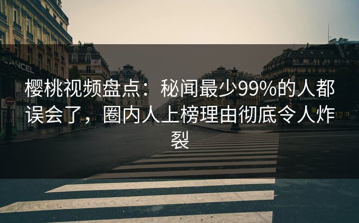 樱桃视频盘点：秘闻最少99%的人都误会了，圈内人上榜理由彻底令人炸裂