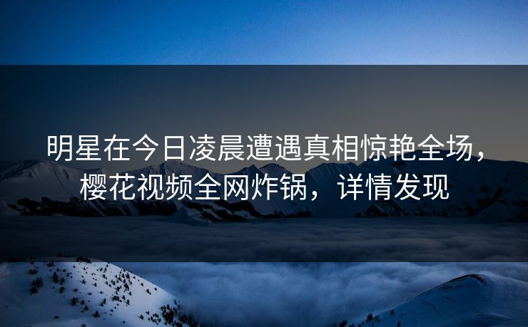 明星在今日凌晨遭遇真相惊艳全场,樱花视频全网炸锅,详情发现 明星在今日凌晨遭遇真相惊艳全场,樱花视频全网炸锅,详情发现