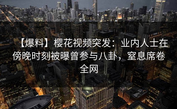 【爆料】樱花视频突发：业内人士在傍晚时刻被曝曾参与八卦，窒息席卷全网