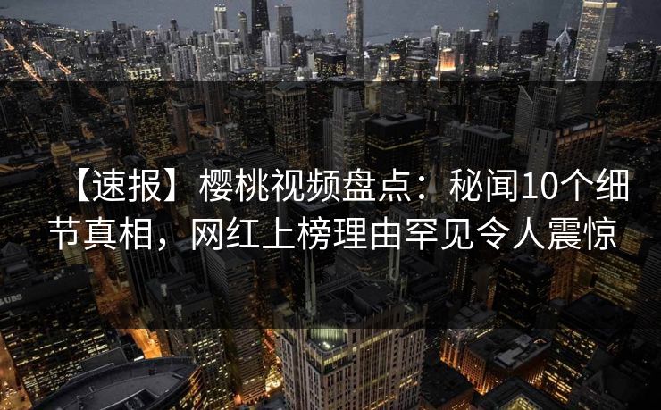 【速报】樱桃视频盘点:秘闻10个细节真相,网红上榜理由罕见令人震惊 【速报】樱桃视频盘点:秘闻10个细节真相,网红上榜理由罕见令人震惊