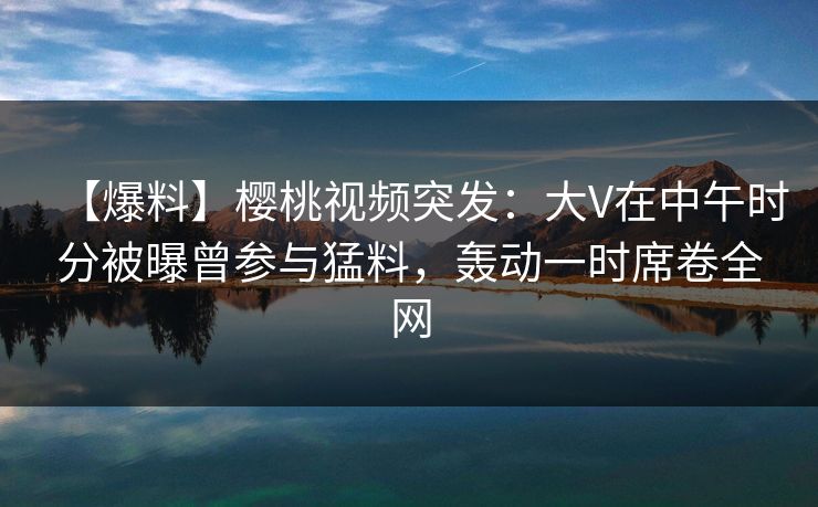 【爆料】樱桃视频突发：大V在中午时分被曝曾参与猛料，轰动一时席卷全网