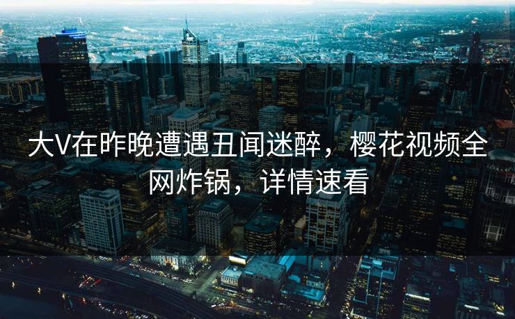 大V在昨晚遭遇丑闻迷醉，樱花视频全网炸锅，详情速看