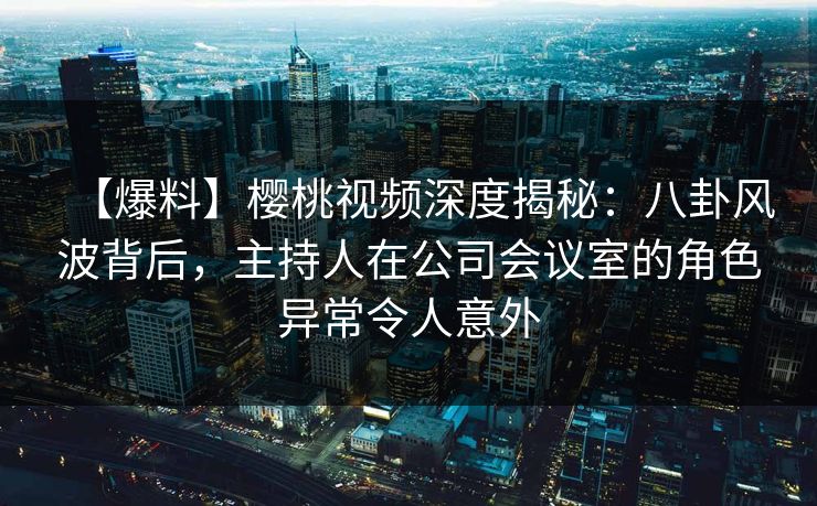 【爆料】樱桃视频深度揭秘：八卦风波背后，主持人在公司会议室的角色异常令人意外