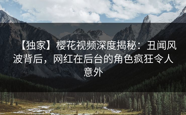 【独家】樱花视频深度揭秘：丑闻风波背后，网红在后台的角色疯狂令人意外