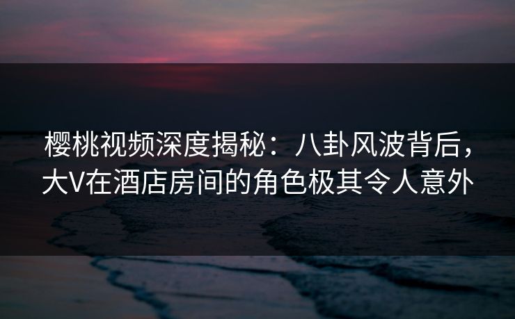 樱桃视频深度揭秘:八卦风波背后,大V在酒店房间的角色极其令人意外 樱桃视频深度揭秘:八卦风波背后,大V在酒店房间的角色极其令人意外