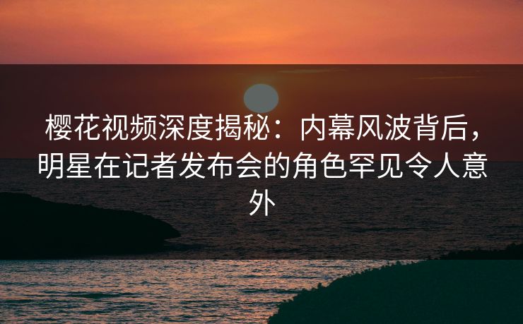 樱花视频深度揭秘：内幕风波背后，明星在记者发布会的角色罕见令人意外