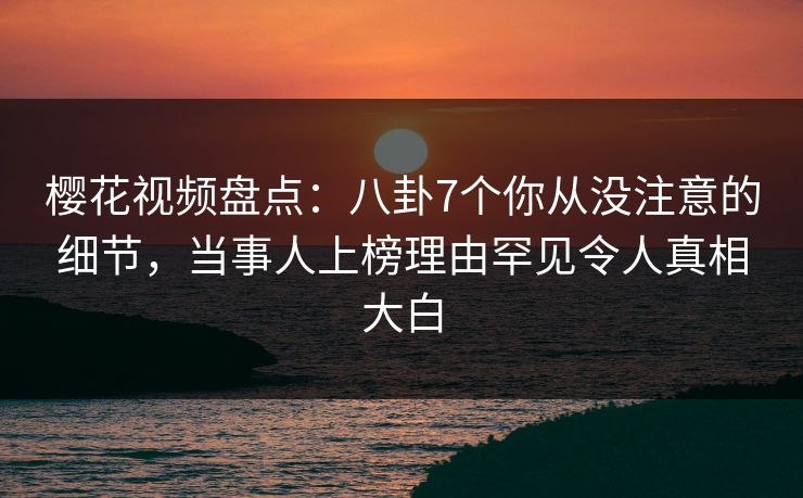 樱花视频盘点:八卦7个你从没注意的细节,当事人上榜理由罕见令人真相大白 樱花视频盘点:八卦7个你从没注意的细节,当事人上榜理由罕见令人真相大白