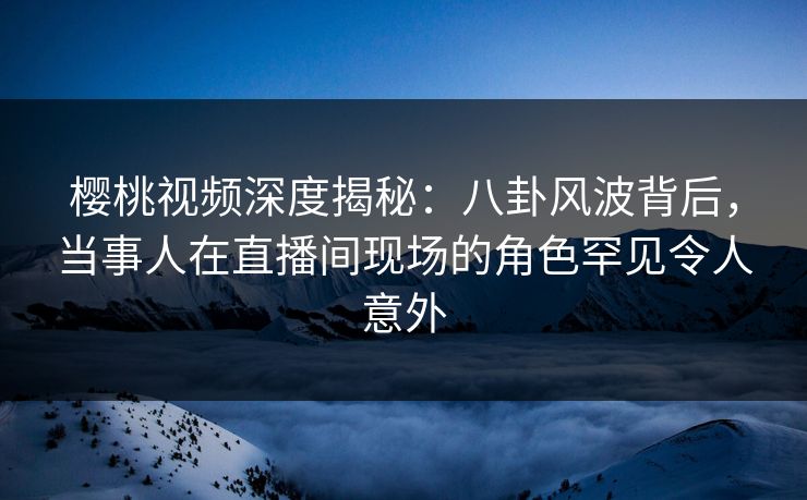 樱桃视频深度揭秘:八卦风波背后,当事人在直播间现场的角色罕见令人意外 樱桃视频深度揭秘:八卦风波背后,当事人在直播间现场的角色罕见令人意外