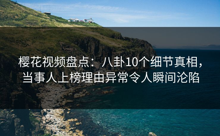 樱花视频盘点：八卦10个细节真相，当事人上榜理由异常令人瞬间沦陷