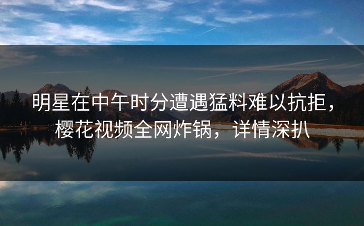 明星在中午时分遭遇猛料难以抗拒,樱花视频全网炸锅,详情深扒 明星在中午时分遭遇猛料难以抗拒,樱花视频全网炸锅,详情深扒