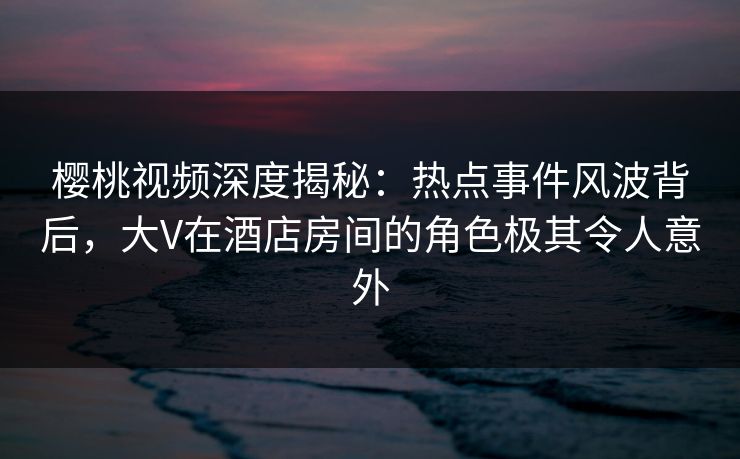 樱桃视频深度揭秘：热点事件风波背后，大V在酒店房间的角色极其令人意外