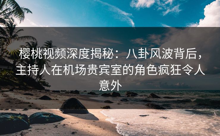 樱桃视频深度揭秘:八卦风波背后,主持人在机场贵宾室的角色疯狂令人意外 樱桃视频深度揭秘:八卦风波背后,主持人在机场贵宾室的角色疯狂令人意外