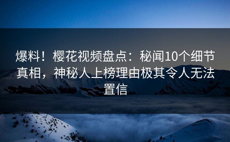 爆料!樱花视频盘点:秘闻10个细节真相,神秘人上榜理由极其令人无法置信 爆料!樱花视频盘点:秘闻10个细节真相,神秘人上榜理由极其令人无法置信