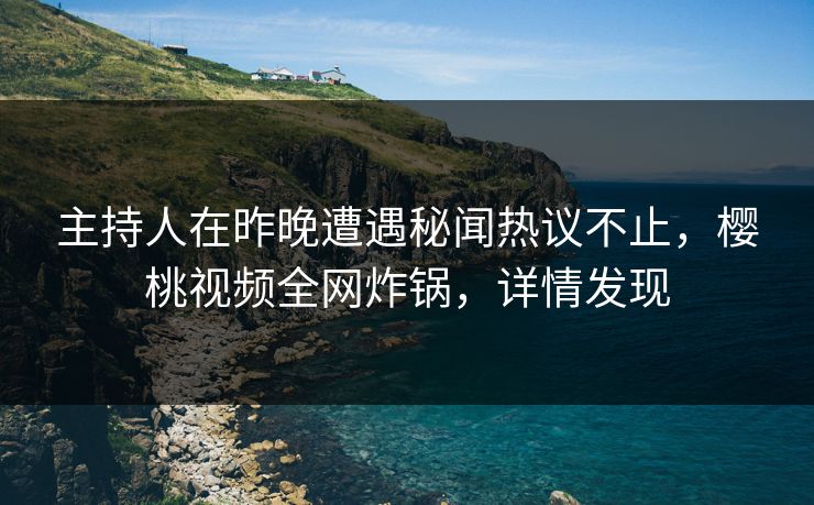 主持人在昨晚遭遇秘闻热议不止，樱桃视频全网炸锅，详情发现