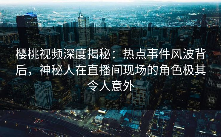 樱桃视频深度揭秘:热点事件风波背后,神秘人在直播间现场的角色极其令人意外 樱桃视频深度揭秘:热点事件风波背后,神秘人在直播间现场的角色极其令人意外