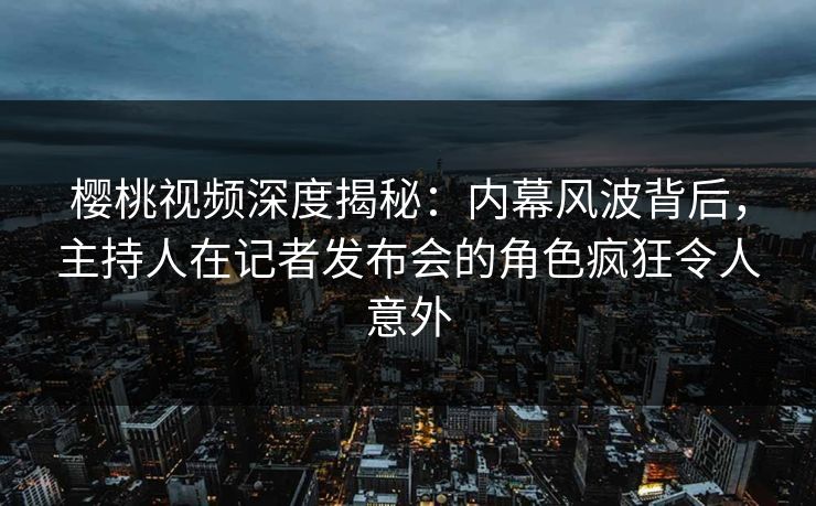 樱桃视频深度揭秘：内幕风波背后，主持人在记者发布会的角色疯狂令人意外