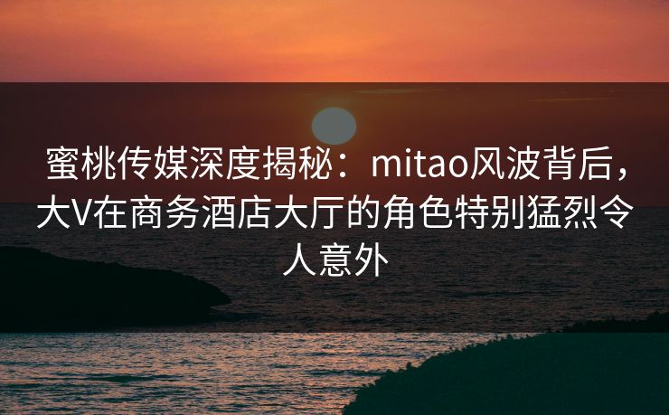 蜜桃传媒深度揭秘：mitao风波背后，大V在商务酒店大厅的角色特别猛烈令人意外