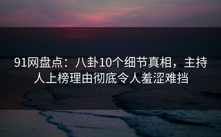 91网盘点：八卦10个细节真相，主持人上榜理由彻底令人羞涩难挡