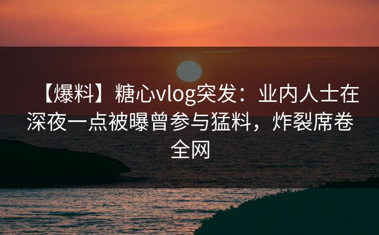 【爆料】糖心vlog突发：业内人士在深夜一点被曝曾参与猛料，炸裂席卷全网
