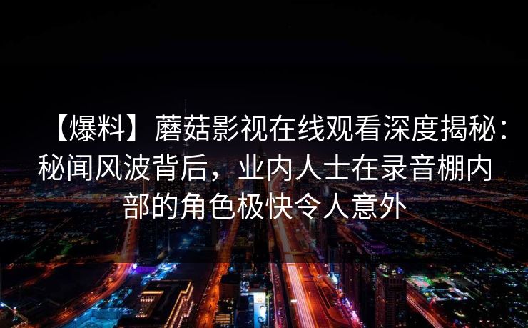 【爆料】蘑菇影视在线观看深度揭秘：秘闻风波背后，业内人士在录音棚内部的角色极快令人意外