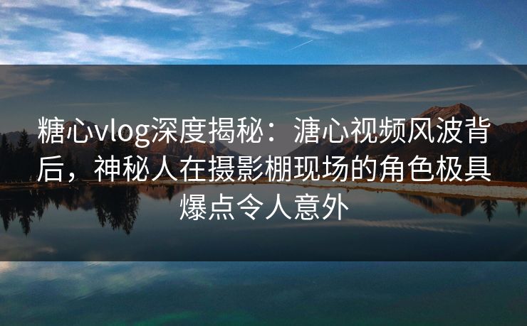 糖心vlog深度揭秘:溏心视频风波背后,神秘人在摄影棚现场的角色极具爆点令人意外 糖心vlog深度揭秘:溏心视频风波背后,神秘人在摄影棚现场的角色极具爆点令人意外