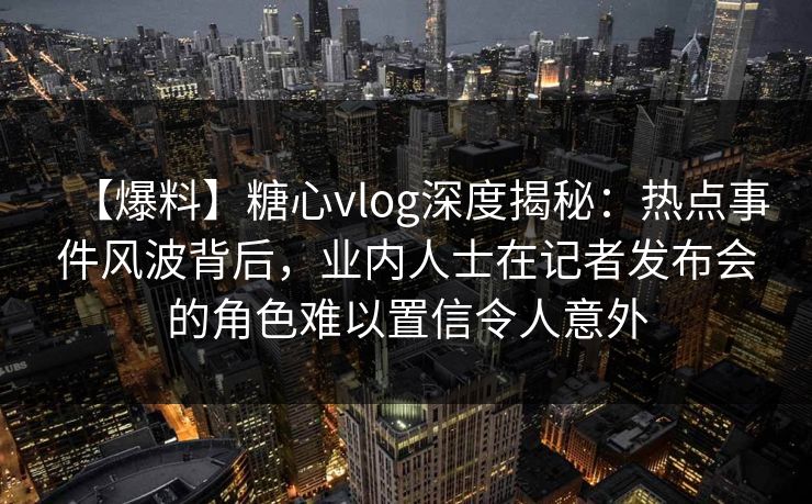 【爆料】糖心vlog深度揭秘：热点事件风波背后，业内人士在记者发布会的角色难以置信令人意外