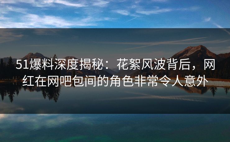 51爆料深度揭秘：花絮风波背后，网红在网吧包间的角色非常令人意外