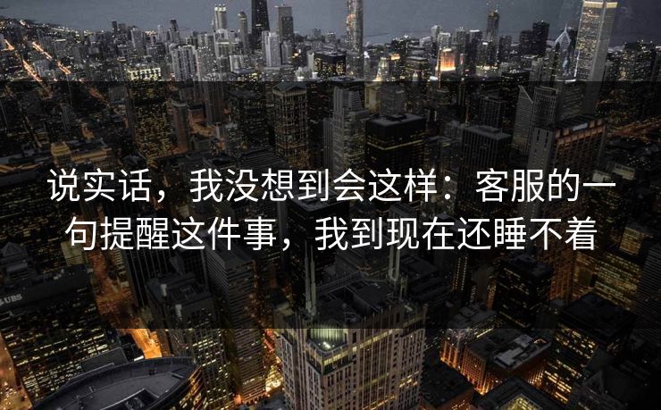 说实话，我没想到会这样：客服的一句提醒这件事，我到现在还睡不着