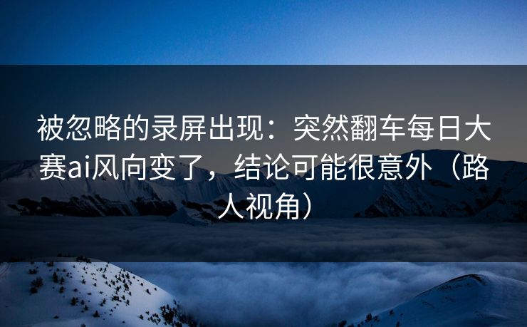被忽略的录屏出现：突然翻车每日大赛ai风向变了，结论可能很意外（路人视角）