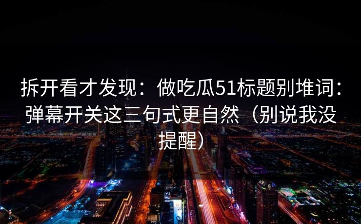 拆开看才发现：做吃瓜51标题别堆词：弹幕开关这三句式更自然（别说我没提醒）