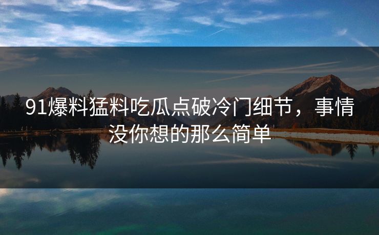 91爆料猛料吃瓜点破冷门细节，事情没你想的那么简单